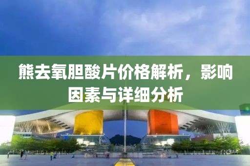 熊去氧膽酸片價(jià)格解析，影響因素與詳細(xì)分析