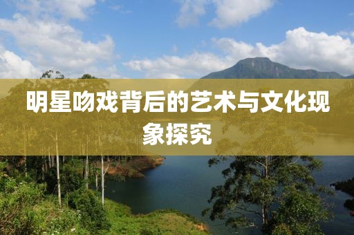 明星吻戲背后的藝術(shù)與文化現(xiàn)象探究