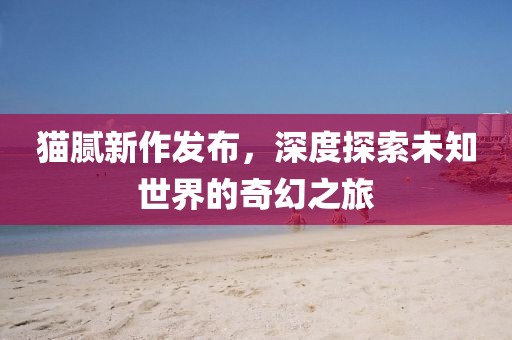 貓膩新作發(fā)布，深度探索未知世界的奇幻之旅