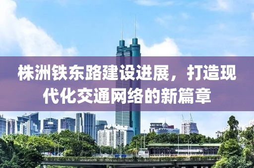株洲鐵東路建設(shè)進(jìn)展，打造現(xiàn)代化交通網(wǎng)絡(luò)的新篇章