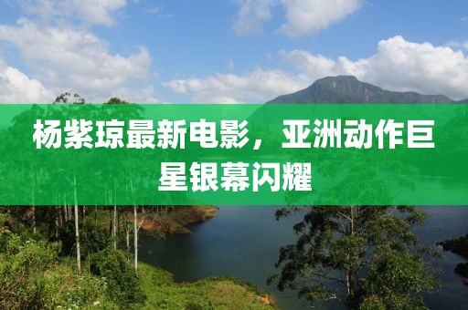 楊紫瓊最新電影，亞洲動作巨星銀幕閃耀