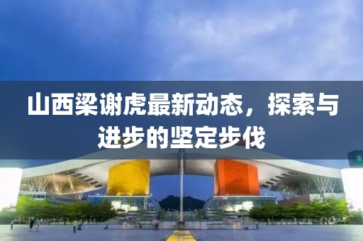 山西梁謝虎最新動態(tài)，探索與進(jìn)步的堅定步伐