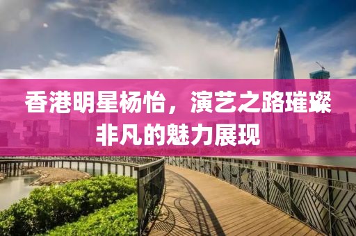 香港明星楊怡，演藝之路璀璨非凡的魅力展現(xiàn)