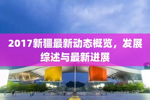 2017新疆最新動態(tài)概覽，發(fā)展綜述與最新進(jìn)展