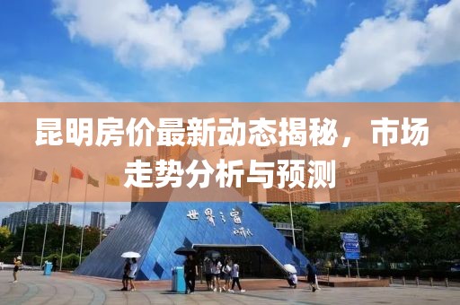 昆明房價(jià)最新動(dòng)態(tài)揭秘，市場走勢分析與預(yù)測