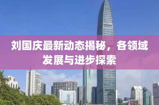 劉國慶最新動態(tài)揭秘，各領域發(fā)展與進步探索