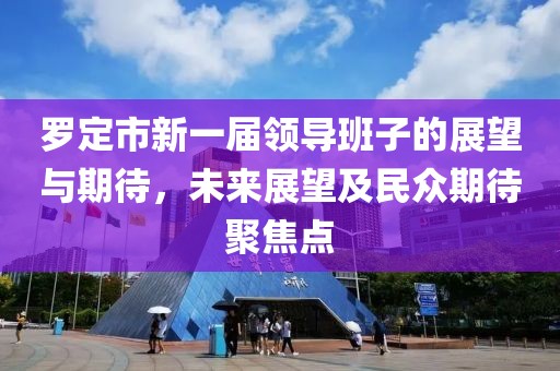 羅定市新一屆領(lǐng)導(dǎo)班子的展望與期待，未來展望及民眾期待聚焦點(diǎn)