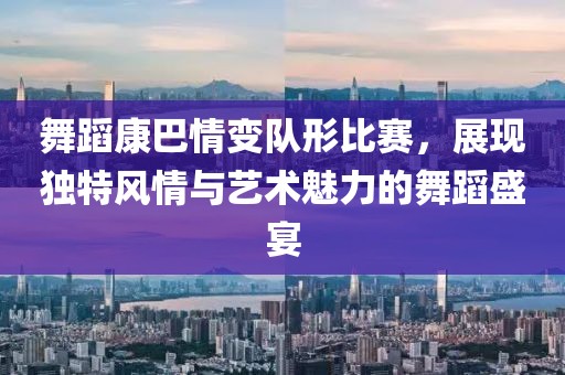 舞蹈康巴情變隊(duì)形比賽，展現(xiàn)獨(dú)特風(fēng)情與藝術(shù)魅力的舞蹈盛宴