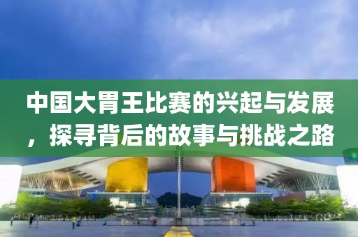中國大胃王比賽的興起與發(fā)展，探尋背后的故事與挑戰(zhàn)之路