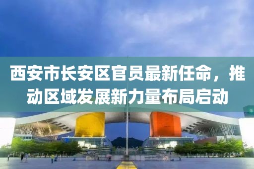 西安市長安區(qū)官員最新任命，推動(dòng)區(qū)域發(fā)展新力量布局啟動(dòng)