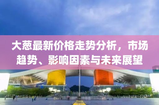 大蔥最新價格走勢分析，市場趨勢、影響因素與未來展望