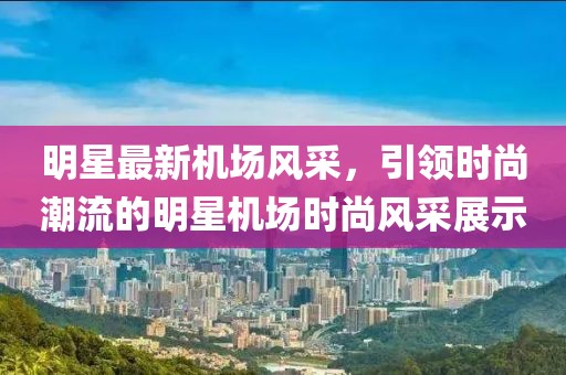 明星最新機場風(fēng)采，引領(lǐng)時尚潮流的明星機場時尚風(fēng)采展示