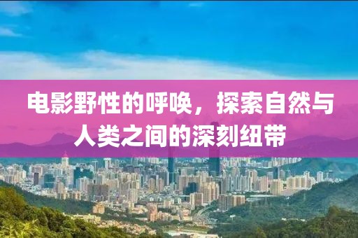電影野性的呼喚，探索自然與人類之間的深刻紐帶
