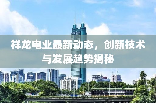 祥龍電業(yè)最新動(dòng)態(tài)，創(chuàng)新技術(shù)與發(fā)展趨勢(shì)揭秘