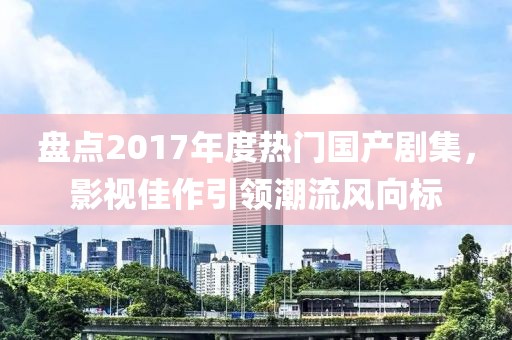 盤點2017年度熱門國產(chǎn)劇集，影視佳作引領(lǐng)潮流風(fēng)向標(biāo)