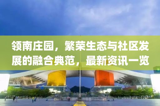 領(lǐng)南莊園，繁榮生態(tài)與社區(qū)發(fā)展的融合典范，最新資訊一覽