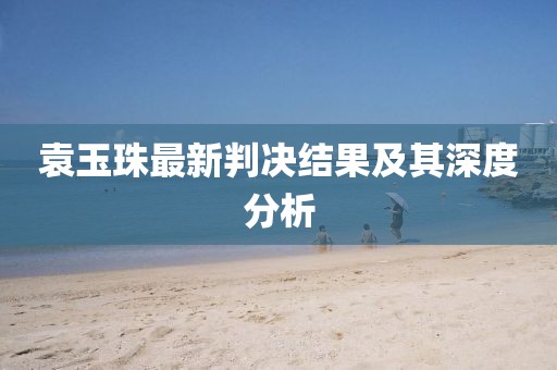 袁玉珠最新判決結(jié)果及其深度分析