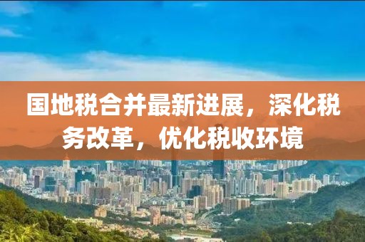 國地稅合并最新進(jìn)展，深化稅務(wù)改革，優(yōu)化稅收環(huán)境