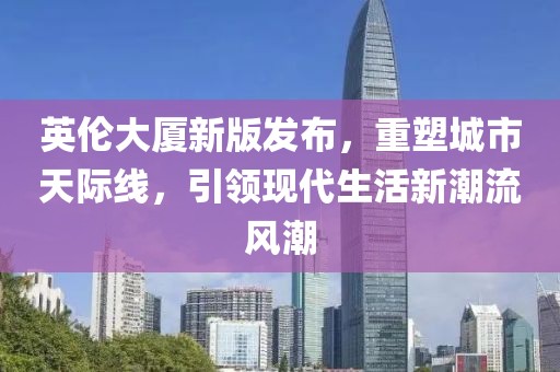 英倫大廈新版發(fā)布，重塑城市天際線，引領(lǐng)現(xiàn)代生活新潮流風(fēng)潮