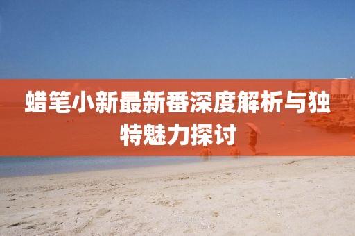 蠟筆小新最新番深度解析與獨(dú)特魅力探討
