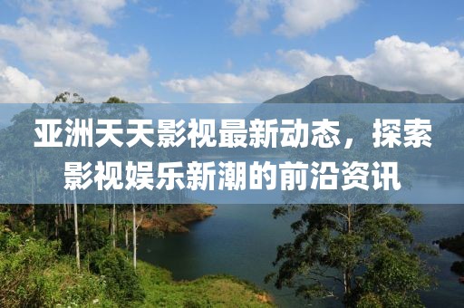 亞洲天天影視最新動(dòng)態(tài)，探索影視娛樂新潮的前沿資訊