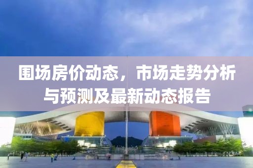 圍場房價動態(tài)，市場走勢分析與預(yù)測及最新動態(tài)報告