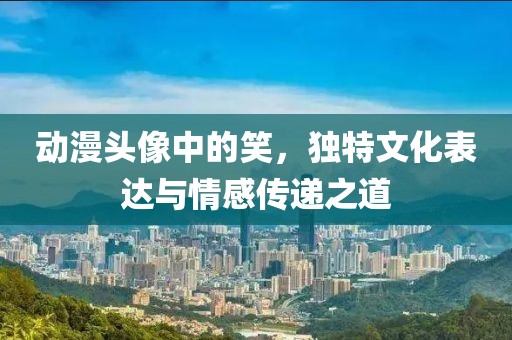 動漫頭像中的笑，獨特文化表達(dá)與情感傳遞之道