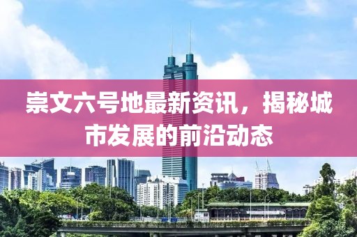 崇文六號(hào)地最新資訊，揭秘城市發(fā)展的前沿動(dòng)態(tài)