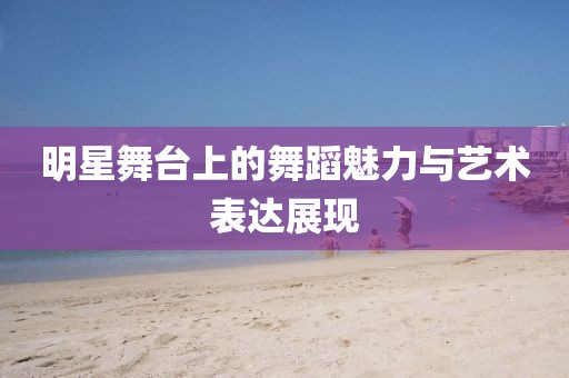 明星舞臺(tái)上的舞蹈魅力與藝術(shù)表達(dá)展現(xiàn)