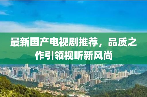 最新國(guó)產(chǎn)電視劇推薦，品質(zhì)之作引領(lǐng)視聽新風(fēng)尚