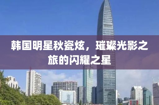 韓國(guó)明星秋瓷炫，璀璨光影之旅的閃耀之星
