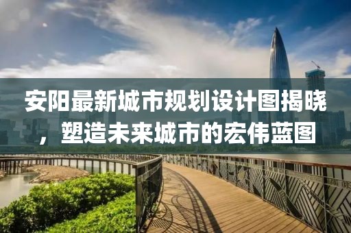 安陽(yáng)最新城市規(guī)劃設(shè)計(jì)圖揭曉，塑造未來城市的宏偉藍(lán)圖