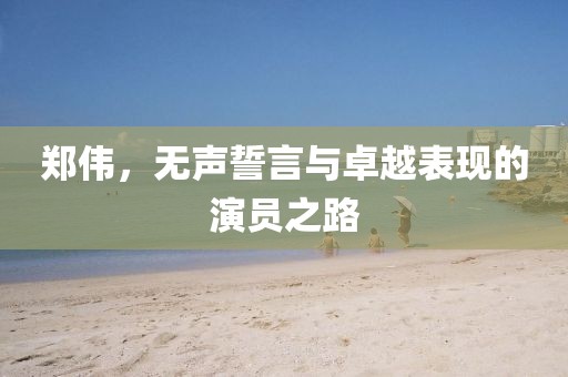 鄭偉，無聲誓言與卓越表現(xiàn)的演員之路
