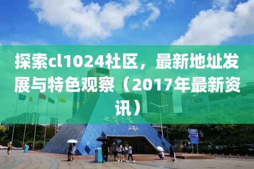探索cl1024社區(qū)，最新地址發(fā)展與特色觀察（2017年最新資訊）