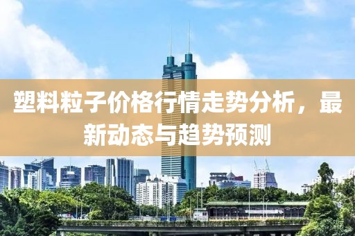 塑料粒子價(jià)格行情走勢(shì)分析，最新動(dòng)態(tài)與趨勢(shì)預(yù)測(cè)
