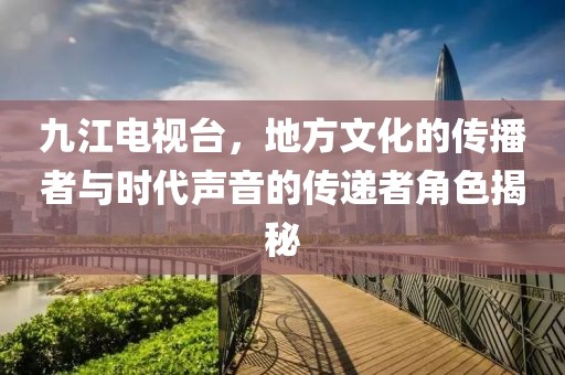 九江電視臺(tái)，地方文化的傳播者與時(shí)代聲音的傳遞者角色揭秘