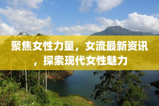 聚焦女性力量，女流最新資訊，探索現(xiàn)代女性魅力