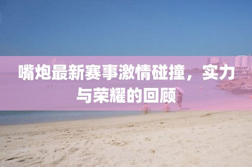 嘴炮最新賽事激情碰撞，實力與榮耀的回顧