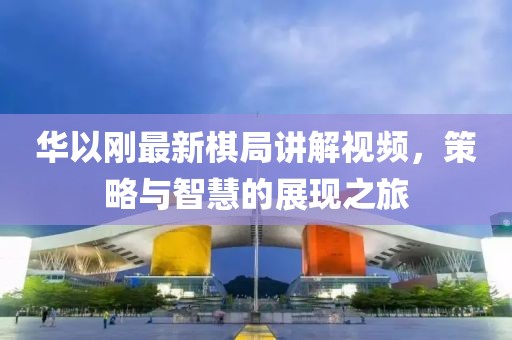 華以剛最新棋局講解視頻，策略與智慧的展現(xiàn)之旅