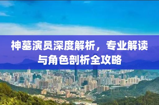 神墓演員深度解析，專業(yè)解讀與角色剖析全攻略