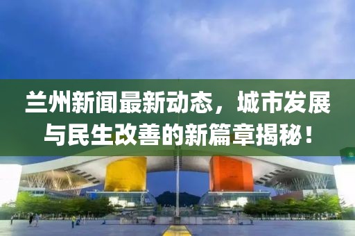蘭州新聞最新動態(tài)，城市發(fā)展與民生改善的新篇章揭秘！