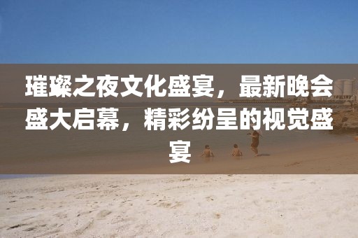 璀璨之夜文化盛宴，最新晚會盛大啟幕，精彩紛呈的視覺盛宴