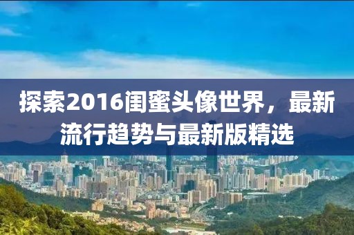 探索2016閨蜜頭像世界，最新流行趨勢(shì)與最新版精選