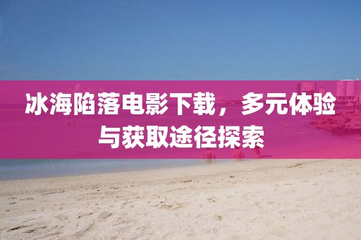 冰海陷落電影下載，多元體驗與獲取途徑探索