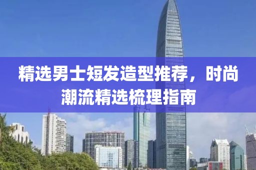 精選男士短發(fā)造型推薦，時(shí)尚潮流精選梳理指南