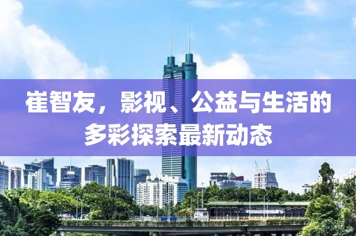 崔智友，影視、公益與生活的多彩探索最新動(dòng)態(tài)