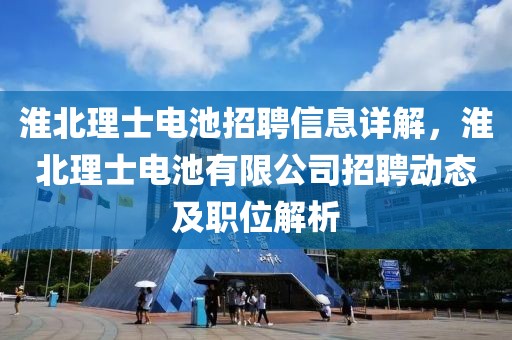 淮北理士電池招聘信息詳解，淮北理士電池有限公司招聘動(dòng)態(tài)及職位解析