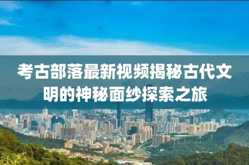 考古部落最新視頻揭秘古代文明的神秘面紗探索之旅