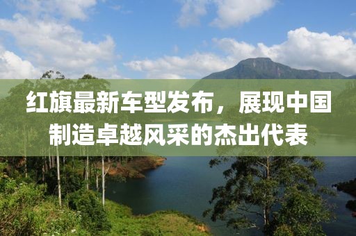 紅旗最新車型發(fā)布，展現(xiàn)中國制造卓越風采的杰出代表