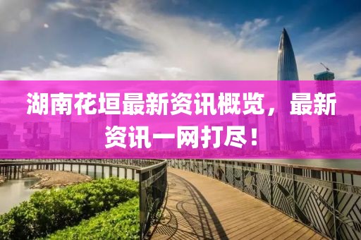 湖南花垣最新資訊概覽，最新資訊一網(wǎng)打盡！